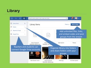 Library
Add unlimited files, links,
and embed codes and post
groups from the stream
Organize library into folders
and share folders with your
groups
Teachers and students can
connect Google Drive accounts
 