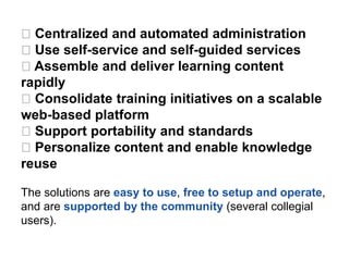 Centralized and automated administration
Use self-service and self-guided services
Assemble and deliver learning content
rapidly
Consolidate training initiatives on a scalable
web-based platform
Support portability and standards
Personalize content and enable knowledge
reuse
The solutions are easy to use, free to setup and operate,
and are supported by the community (several collegial
users).
 