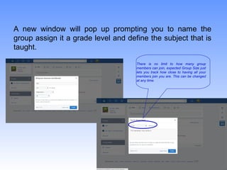 A new window will pop up prompting you to name the
group assign it a grade level and define the subject that is
taught.
There is no limit to how many group
members can join, expected Group Size just
lets you track how close to having all your
members join you are. This can be changed
at any time.
 