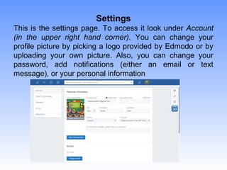 Settings
This is the settings page. To access it look under Account
(in the upper right hand corner). You can change your
profile picture by picking a logo provided by Edmodo or by
uploading your own picture. Also, you can change your
password, add notifications (either an email or text
message), or your personal information
 