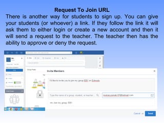Request To Join URL
There is another way for students to sign up. You can give
your students (or whoever) a link. If they follow the link it will
ask them to either login or create a new account and then it
will send a request to the teacher. The teacher then has the
ability to approve or deny the request.
 