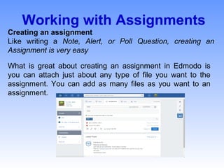 Working with Assignments
Creating an assignment
Like writing a Note, Alert, or Poll Question, creating an
Assignment is very easy
What is great about creating an assignment in Edmodo is
you can attach just about any type of file you want to the
assignment. You can add as many files as you want to an
assignment.
 