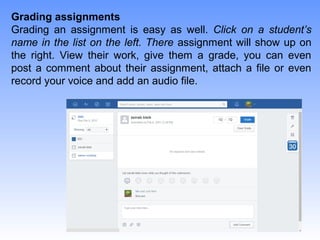 Grading assignments
Grading an assignment is easy as well. Click on a student’s
name in the list on the left. There assignment will show up on
the right. View their work, give them a grade, you can even
post a comment about their assignment, attach a file or even
record your voice and add an audio file.
 