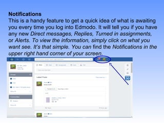 Notifications
This is a handy feature to get a quick idea of what is awaiting
you every time you log into Edmodo. It will tell you if you have
any new Direct messages, Replies, Turned in assignments,
or Alerts. To view the information, simply click on what you
want see. It’s that simple. You can find the Notifications in the
upper right hand corner of your screen.
 