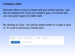 Creating a Quiz
Edmodo offers a way to create and give online quizzes. Just
like an assignment, once you create a quiz, it is saved and
you can give it again at a later date.
By clicking on Quiz. You will be asked either to Create a Quiz
or to Load a previously created quiz
 