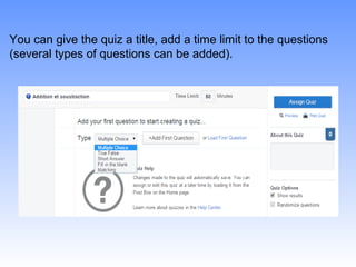 You can give the quiz a title, add a time limit to the questions
(several types of questions can be added).
 