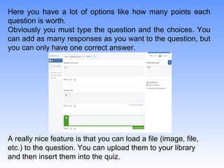 Here you have a lot of options like how many points each
question is worth.
Obviously you must type the question and the choices. You
can add as many responses as you want to the question, but
you can only have one correct answer.
A really nice feature is that you can load a file (image, file,
etc.) to the question. You can upload them to your library
and then insert them into the quiz.
 