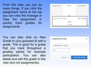 From this view, you can do
many things. If you click the
assignment name at the top
you can view the Average or
View the assignment or
quickly input grades for
assignments.
You can also click on New
Grade to (you guessed it) add a
grade. This is good for a grade
that you track throughout a
grading period for example
participation. You can also
delete and edit this grade in this
view (but not assignments).
 