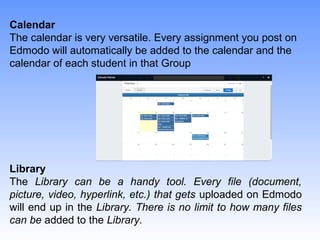 Calendar
The calendar is very versatile. Every assignment you post on
Edmodo will automatically be added to the calendar and the
calendar of each student in that Group
Library
The Library can be a handy tool. Every file (document,
picture, video, hyperlink, etc.) that gets uploaded on Edmodo
will end up in the Library. There is no limit to how many files
can be added to the Library.
 