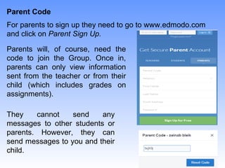 Parent Code
Parents will, of course, need the
code to join the Group. Once in,
parents can only view information
sent from the teacher or from their
child (which includes grades on
assignments).
For parents to sign up they need to go to www.edmodo.com
and click on Parent Sign Up.
They cannot send any
messages to other students or
parents. However, they can
send messages to you and their
child.
 