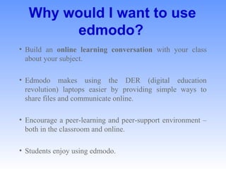 Why would I want to use
edmodo?
• Build  an  online learning conversation with  your  class 
about your subject. 
• Edmodo  makes  using  the  DER  (digital  education 
revolution)  laptops  easier  by  providing  simple  ways  to 
share files and communicate online. 
• Encourage a peer-learning and peer-support environment – 
both in the classroom and online. 
• Students enjoy using edmodo. 
 