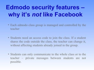 Edmodo security features –
why it’s not like Facebook
• Each edmodo class group is managed and controlled by the 
teacher 
• Students need an access code to join the class. If a student 
shares the code outside the class, the teacher can change it, 
without affecting students already joined in the group. 
• Students can only communicate to the whole class or to the 
teacher  –  private  messages  between  students  are  not 
possible. 
 