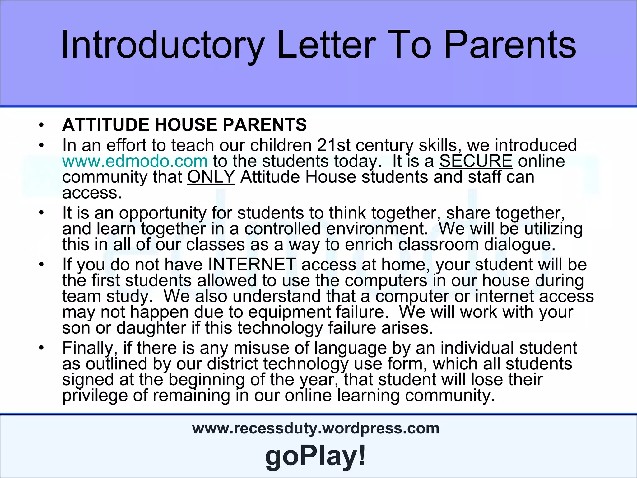 Introductory Letter To Parents ATTITUDE HOUSE PARENTS In an effort to teach our children 21st century skills, we introduced  www.edmodo.com  to the students today.  It is a  SECURE  online community that  ONLY  Attitude House students and staff can access.  It is an opportunity for students to think together, share together, and learn together in a controlled environment.  We will be utilizing this in all of our classes as a way to enrich classroom dialogue.  If you do not have INTERNET access at home, your student will be the first students allowed to use the computers in our house during team study.  We also understand that a computer or internet access may not happen due to equipment failure.  We will work with your son or daughter if this technology failure arises. Finally, if there is any misuse of language by an individual student as outlined by our district technology use form, which all students signed at the beginning of the year, that student will lose their privilege of remaining in our online learning community. 