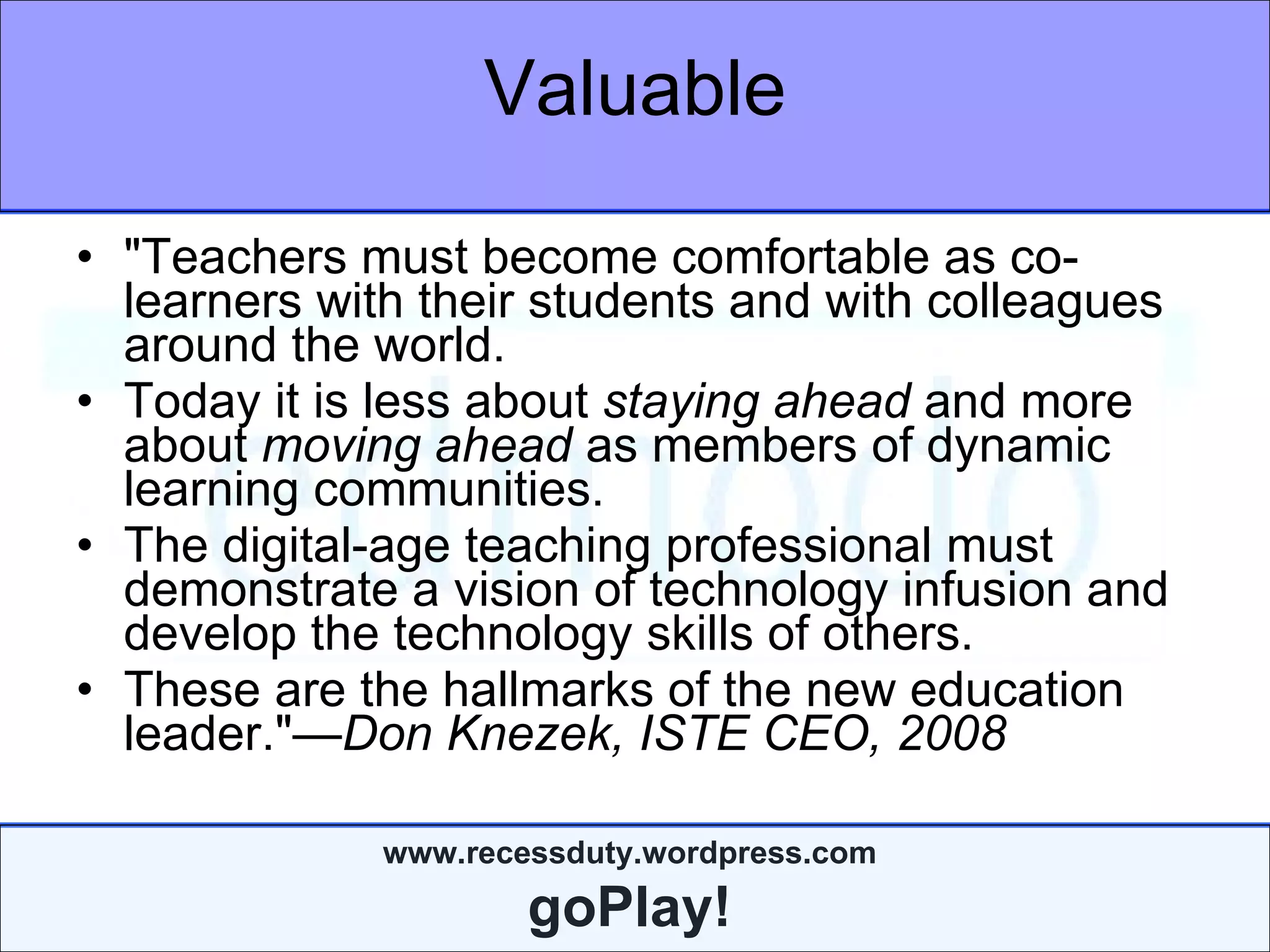 Valuable "Teachers must become comfortable as co-learners with their students and with colleagues around the world.  Today it is less about  staying ahead  and more about  moving ahead  as members of dynamic learning communities.  The digital-age teaching professional must demonstrate a vision of technology infusion and develop the technology skills of others.   These are the hallmarks of the new education leader." —Don Knezek, ISTE CEO, 2008 