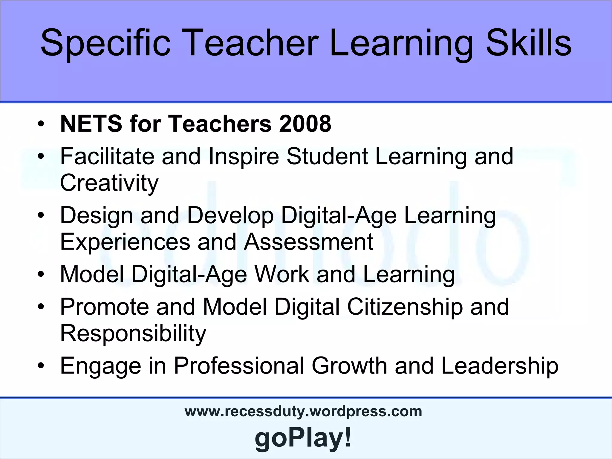 Specific Teacher Learning Skills NETS for Teachers 2008 Facilitate and Inspire Student Learning and Creativity  Design and Develop Digital-Age Learning Experiences and Assessment  Model Digital-Age Work and Learning  Promote and Model Digital Citizenship and Responsibility  Engage in Professional Growth and Leadership  
