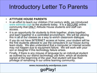 Introductory Letter To Parents ATTITUDE HOUSE PARENTS In an effort to teach our children 21st century skills, we introduced  www.edmodo.com  to the students today.  It is a  SECURE  online community that  ONLY  Attitude House students and staff can access.  It is an opportunity for students to think together, share together, and learn together in a controlled environment.  We will be utilizing this in all of our classes as a way to enrich classroom dialogue.  If you do not have INTERNET access at home, your student will be the first students allowed to use the computers in our house during team study.  We also understand that a computer or internet access may not happen due to equipment failure.  We will work with your son or daughter if this technology failure arises. Finally, if there is any misuse of language by an individual student as outlined by our district technology use form, which all students signed at the beginning of the year, that student will lose their privilege of remaining in our online learning community. 