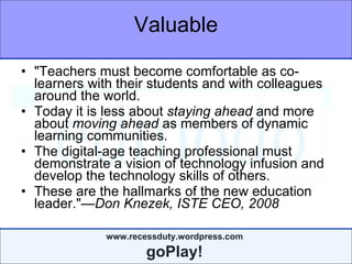 Valuable "Teachers must become comfortable as co-learners with their students and with colleagues around the world.  Today it is less about  staying ahead  and more about  moving ahead  as members of dynamic learning communities.  The digital-age teaching professional must demonstrate a vision of technology infusion and develop the technology skills of others.   These are the hallmarks of the new education leader." —Don Knezek, ISTE CEO, 2008 
