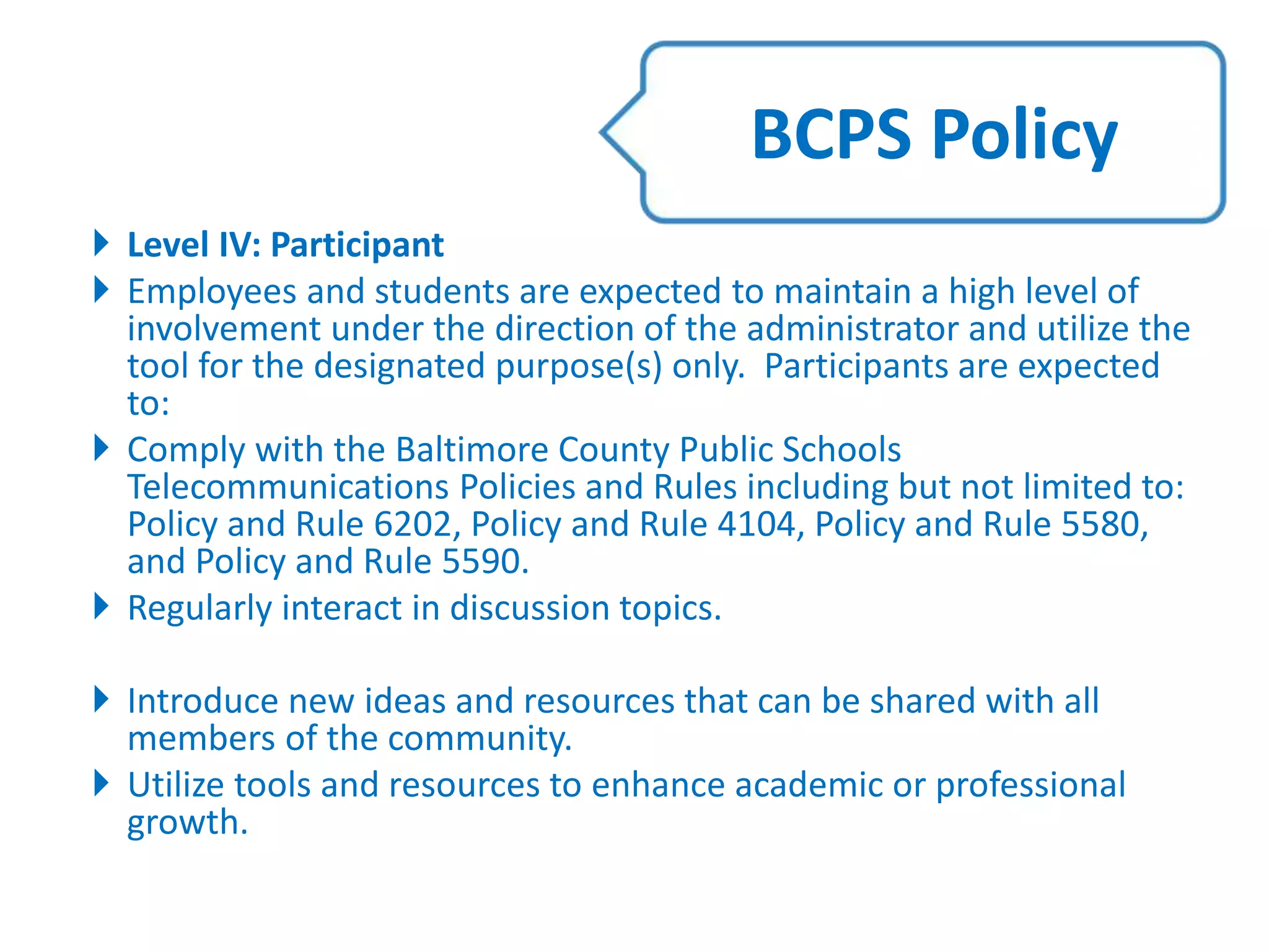  Level IV: Participant
 Employees and students are expected to maintain a high level of
involvement under the direction of the administrator and utilize the
tool for the designated purpose(s) only. Participants are expected
to:
 Comply with the Baltimore County Public Schools
Telecommunications Policies and Rules including but not limited to:
Policy and Rule 6202, Policy and Rule 4104, Policy and Rule 5580,
and Policy and Rule 5590.
 Regularly interact in discussion topics.
 Introduce new ideas and resources that can be shared with all
members of the community.
 Utilize tools and resources to enhance academic or professional
growth.
BCPS Policy
 