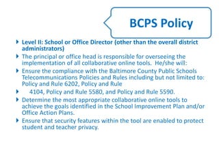  Level II: School or Office Director (other than the overall district
administrators)
 The principal or office head is responsible for overseeing the
implementation of all collaborative online tools. He/she will:
 Ensure the compliance with the Baltimore County Public Schools
Telecommunications Policies and Rules including but not limited to:
Policy and Rule 6202, Policy and Rule
 4104, Policy and Rule 5580, and Policy and Rule 5590.
 Determine the most appropriate collaborative online tools to
achieve the goals identified in the School Improvement Plan and/or
Office Action Plans.
 Ensure that security features within the tool are enabled to protect
student and teacher privacy.
BCPS Policy
 