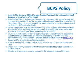  Level III: The School or Office Manager (creator/owner of the collaborative tool)
designee of principal or office head)
 The Administrator is responsible for designing, organizing, and implementing the
online environment tool. He/she must be highly-engaged and visible to all users of
the collaborative online environment. Each Administrator under the supervision of
the School or Office Head will will:
 Ensure compliance with the Baltimore County Public Schools Telecommunications
Policies and Rules including but not limited to: Policy and Rule 6202, Policy and
Rule 4104, Policy and Rule 5580, and Policy and Rule 5590.
 Ensure that participants receive direct instruction on the ethical and responsible
use of technology and respect for intellectual property as identified in the
Baltimore County Public Schools Copyright and Intellectual Property Rule 1110.1.
 Design and/or organize the collaborative tool.
 Provide training and support for participants in the use of the collaborative tool
tools.
 Ensure that security features within the tool are enabled to protect student and
teacher privacy.
 Monitor and respond in a timely manner to the implementation of this tool.
BCPS Policy
 