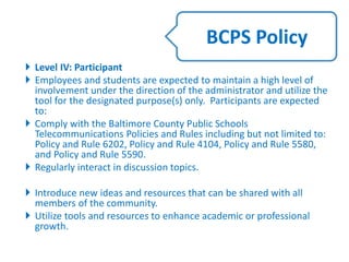  Level IV: Participant
 Employees and students are expected to maintain a high level of
involvement under the direction of the administrator and utilize the
tool for the designated purpose(s) only. Participants are expected
to:
 Comply with the Baltimore County Public Schools
Telecommunications Policies and Rules including but not limited to:
Policy and Rule 6202, Policy and Rule 4104, Policy and Rule 5580,
and Policy and Rule 5590.
 Regularly interact in discussion topics.
 Introduce new ideas and resources that can be shared with all
members of the community.
 Utilize tools and resources to enhance academic or professional
growth.
BCPS Policy
 