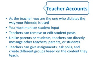 • As the teacher, you are the one who dictates the
way your Edmodo is used
• You must monitor student input
• Teachers can remove or edit student posts
• Unlike parents or students, teachers can directly
message other teachers, parents, or students
• Teachers can give assignments, ask polls, and
create different groups based on the content they
teach.
Teacher Accounts
 