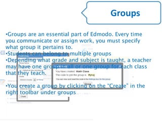 •Groups are an essential part of Edmodo. Every time
you communicate or assign work, you must specify
what group it pertains to.
•Students can belong to multiple groups
•Depending what grade and subject is taught, a teacher
may have one group in all or one group for each class
that they teach.
•You create a group by clicking on the “Create” in the
right toolbar under groups
Groups
 