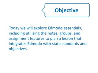 Today we will explore Edmodo essentials,
including utilizing the notes, groups, and
assignment features to plan a lesson that
integrates Edmodo with state standards and
objectives.
Objective
 