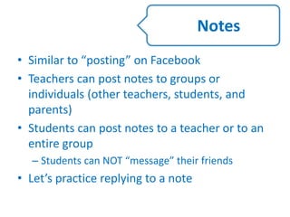 • Similar to “posting” on Facebook
• Teachers can post notes to groups or
individuals (other teachers, students, and
parents)
• Students can post notes to a teacher or to an
entire group
– Students can NOT “message” their friends
• Let’s practice replying to a note
Notes
 