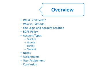 • What is Edmodo?
• Wiki vs. Edmodo
• Site Login and Account Creation
• BCPS Policy
• Account Types
– Teacher
– Groups
– Parent
– Student
• Notes
• Assignments
• Your Assignment
• Conclusion
Overview
 
