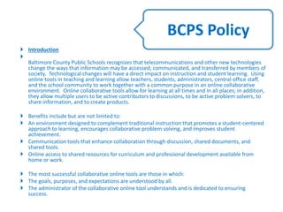  Introduction

Baltimore County Public Schools recognizes that telecommunications and other new technologies
change the ways that information may be accessed, communicated, and transferred by members of
society. Technological changes will have a direct impact on instruction and student learning. Using
online tools in teaching and learning allow teachers, students, administrators, central office staff,
and the school community to work together with a common purpose in an online collaborative
environment. Online collaborative tools allow for learning at all times and in all places; in addition,
they allow multiple users to be active contributors to discussions, to be active problem solvers, to
share information, and to create products.
 Benefits include but are not limited to:
 An environment designed to complement traditional instruction that promotes a student-centered
approach to learning, encourages collaborative problem solving, and improves student
achievement.
 Communication tools that enhance collaboration through discussion, shared documents, and
shared tools.
 Online access to shared resources for curriculum and professional development available from
home or work.
 The most successful collaborative online tools are those in which:
 The goals, purposes, and expectations are understood by all.
 The administrator of the collaborative online tool understands and is dedicated to ensuring
success.
BCPS Policy
 