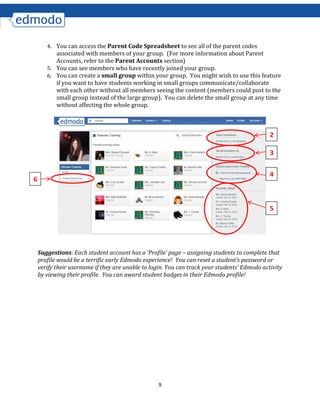 9
4. You can access the Parent Code Spreadsheet to see all of the parent codes
associated with members of your group. (For more information about Parent
Accounts, refer to the Parent Accounts section)
5. You can see members who have recently joined your group.
6. You can create a small group within your group. You might wish to use this feature
if you want to have students working in small groups communicate/collaborate
with each other without all members seeing the content (members could post to the
small group instead of the large group). You can delete the small group at any time
without affecting the whole group.
Suggestions: Each student account has a ‘Profile’ page – assigning students to complete that
profile would be a terrific early Edmodo experience! You can reset a student’s password or
verify their username if they are unable to login. You can track your students’ Edmodo activity
by viewing their profile. You can award student badges in their Edmodo profile!
2
3
4
5
6
 