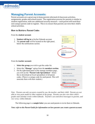 10
Managing Parent Accounts:
Parent accounts are a great way to keep parents informed of classroom activities,
assignments, grades and school events. The registration process for parents is similar to
student registration, with one additional security measure – each parent will need their
own unique parent code to register. This is to ensure that parents can view their child’s
school activities.
How to Retrieve Parent Codes
From the student account.
1. Student will log in to his/her Edmodo account.
2. The parent code will be located on the right panel,
below the notifications section.
From the teacher account:
1. Select the group you wish to get the codes for.
2. Select the “Manage” option from the members section.
3. On the right-hand panel of the manage members page,
you will see the “Parent Code Spreadsheet”. Select
this to download an Excel spreadsheet of all parent
codes. (There is a unique code for each parent. This will
associate them with their student.)
Note: Parents can only see posts created by you, the teacher, and their child. Parents are not
able to view posts made by other students in the group. Parents can also view their child’s
grades and calendar events within Edmodo. Teachers can send direct messages to parents, and
vice versa, within Edmodo.
The following page is a sample letter you can send parents to invite them to Edmodo.
Note: refer to the Parent Guide for information on how parents can create a parent account.
 