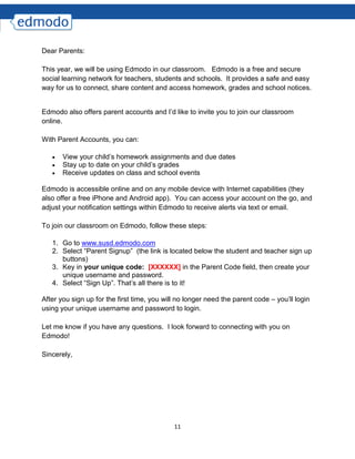 11
Dear Parents:
This year, we will be using Edmodo in our classroom. Edmodo is a free and secure
social learning network for teachers, students and schools. It provides a safe and easy
way for us to connect, share content and access homework, grades and school notices.
Edmodo also offers parent accounts and I’d like to invite you to join our classroom
online.
With Parent Accounts, you can:
 View your child’s homework assignments and due dates
 Stay up to date on your child’s grades
 Receive updates on class and school events
Edmodo is accessible online and on any mobile device with Internet capabilities (they
also offer a free iPhone and Android app). You can access your account on the go, and
adjust your notification settings within Edmodo to receive alerts via text or email.
To join our classroom on Edmodo, follow these steps:
1. Go to www.susd.edmodo.com
2. Select “Parent Signup” (the link is located below the student and teacher sign up
buttons)
3. Key in your unique code: [XXXXXX] in the Parent Code field, then create your
unique username and password.
4. Select “Sign Up”. That’s all there is to it!
After you sign up for the first time, you will no longer need the parent code – you’ll login
using your unique username and password to login.
Let me know if you have any questions. I look forward to connecting with you on
Edmodo!
Sincerely,
 