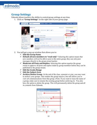 12
Group Settings
Edmodo allows teachers the ability to control group settings at any time.
1. Click on “Group Settings” on the right side of your group page.
2. You will get a pop-up window that allows you to:
 Edit the Group Name
 Default all new members to “read-only”- Selecting this option means that
new members will not be able to post to the entire group, they can only post
messages directly to the group owner/teacher.
 Moderate all Posts and Replies- Selecting this option requires the group
owner to approve all posts and replies made by group members before they can be
published to the group stream.
 Edit the Grade/Range
 Edit the Subject Area
 Archive/Delete Group- At the end of the class, semester or year, you may want
to archive your groups. This renders the group inactive, but still allows you to
view all communications from that group. (Note: If you want to reuse the name of
a group, make sure to rename the existing group before archiving it). You also
have the option to delete the group. This will permanently delete the group and all
its contents from Edmodo.
 