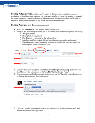 15
Posting Notes/Alerts: Post notes and/or alerts to the discussion panel as messages,
reminders, writing/discussion prompts, etc. Alerts are similar to a note, but an alert is intended
for urgent messages. Alerts are limited to 140 characters, sends an immediate notification to
members, and posts the message in big, black font on the Edmodo page.
Posting Assignments: To post an assignment:
1. Select the “assignment” link located above the post box.
2. The post box will change to allow you to fill out the details of the assignment, including:
 Assignment title
 Description of assignment
 Due date (set by clicking on the calendar icon)
 Attachments (files, links or library items that supplement the assignment)
 If you have previously created an assignment in Edmodo, you can reuse it by
selecting the “Load Assignment” link.
3. Once the details are complete, enter the name of the group or group members who
should receive the assignment in the “send to” field and select “send”.
4. Once an assignment has been posted, students can use the “Turn in” button located next
to the due date to submit their assignment.
5. Once the “turn in” button has been selected, students can attach their homework and
provide a comment/message with it.
 