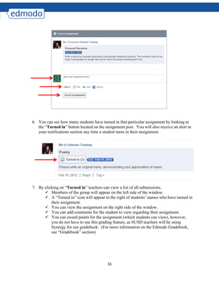 16
6. You can see how many students have turned in that particular assignment by looking at
the “Turned in” button located on the assignment post. You will also receive an alert in
your notifications section any time a student turns in their assignment.
7. By clicking on “Turned in” teachers can view a list of all submissions.
 Members of the group will appear on the left side of the window.
 A “Turned in” icon will appear to the right of students’ names who have turned in
their assignment.
 You can view the assignment on the right side of the window.
 You can add comments for the student to view regarding their assignment.
 You can award points for the assignment (which students can view), however,
you do not have to use this grading feature, as SUSD teachers will be using
Synergy for our gradebook. (For more information on the Edmodo Gradebook,
see “Gradebook” section)
 