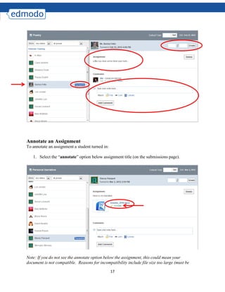 17
Annotate an Assignment
To annotate an assignment a student turned in:
1. Select the “annotate” option below assignment title (on the submissions page).
Note: If you do not see the annotate option below the assignment, this could mean your
document is not compatible. Reasons for incompatibility include file size too large (must be
 