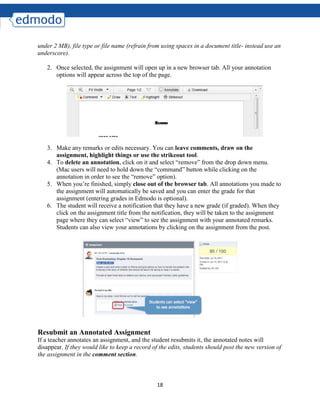18
under 2 MB), file type or file name (refrain from using spaces in a document title- instead use an
underscore).
2. Once selected, the assignment will open up in a new browser tab. All your annotation
options will appear across the top of the page.
3. Make any remarks or edits necessary. You can leave comments, draw on the
assignment, highlight things or use the strikeout tool.
4. To delete an annotation, click on it and select “remove” from the drop down menu.
(Mac users will need to hold down the “command” button while clicking on the
annotation in order to see the “remove” option).
5. When you’re finished, simply close out of the browser tab. All annotations you made to
the assignment will automatically be saved and you can enter the grade for that
assignment (entering grades in Edmodo is optional).
6. The student will receive a notification that they have a new grade (if graded). When they
click on the assignment title from the notification, they will be taken to the assignment
page where they can select “view” to see the assignment with your annotated remarks.
Students can also view your annotations by clicking on the assignment from the post.
Resubmit an Annotated Assignment
If a teacher annotates an assignment, and the student resubmits it, the annotated notes will
disappear. If they would like to keep a record of the edits, students should post the new version of
the assignment in the comment section.
 