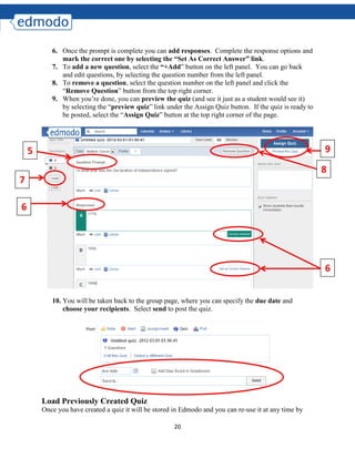 20
6. Once the prompt is complete you can add responses. Complete the response options and
mark the correct one by selecting the “Set As Correct Answer” link.
7. To add a new question, select the “+Add” button on the left panel. You can go back
and edit questions, by selecting the question number from the left panel.
8. To remove a question, select the question number on the left panel and click the
“Remove Question” button from the top right corner.
9. When you’re done, you can preview the quiz (and see it just as a student would see it)
by selecting the “preview quiz” link under the Assign Quiz button. If the quiz is ready to
be posted, select the “Assign Quiz” button at the top right corner of the page.
10. You will be taken back to the group page, where you can specify the due date and
choose your recipients. Select send to post the quiz.
Load Previously Created Quiz
Once you have created a quiz it will be stored in Edmodo and you can re-use it at any time by
5
6
6
7
8
9
 