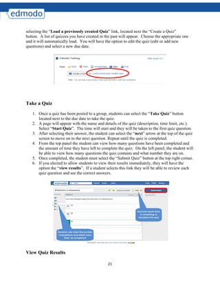 21
selecting the “Load a previously created Quiz” link, located next the “Create a Quiz”
button. A list of quizzes you have created in the past will appear. Choose the appropriate one
and it will automatically load. You will have the option to edit the quiz (edit or add new
questions) and select a new due date.
Take a Quiz
1. Once a quiz has been posted to a group, students can select the “Take Quiz” button
located next to the due date to take the quiz.
2. A page will appear with the name and details of the quiz (description, time limit, etc.).
Select “Start Quiz”. The time will start and they will be taken to the first quiz question.
3. After selecting their answer, the student can select the “next” arrow at the top of the quiz
screen to move on to the next question. Repeat until the quiz is completed.
4. From the top panel the student can view how many questions have been completed and
the amount of time they have left to complete the quiz. On the left panel, the student will
be able to view how many questions the quiz contains and what number they are on.
5. Once completed, the student must select the “Submit Quiz” button at the top right corner.
6. If you elected to allow students to view their results immediately, they will have the
option the “view results”. If a student selects this link they will be able to review each
quiz question and see the correct answers.
View Quiz Results
 