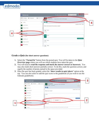 23
Grade a Quiz (for short answer questions)
1. Select the “Turned In” button from the posted quiz. You will be taken to the Quiz
Overview page where you will see which students have taken the quiz.
2. You will need to read the response and mark the answer correct or incorrect. You
may also mark short answers partially correct. To do this, mark the question correct, and
signify the number of points earned in the space provided.
3. Once the quiz has been graded, select the “show results to quiz takers” option at the
top. You can also select to add the quiz score to the gradebook (if you wish to use the
Edmodo gradebook).
4
4
1
2
3
 