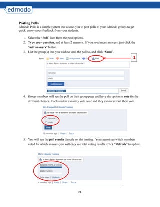 24
Posting Polls
Edmodo Polls is a simple system that allows you to post polls to your Edmodo groups to get
quick, anonymous feedback from your students.
1. Select the “Poll” icon from the post options.
2. Type your question, and at least 2 answers. If you need more answers, just click the
“add answers” button.
3. List the group(s) that you wish to send the poll to, and click “Send”.
4. Group members will see the poll on their group page and have the option to vote for the
different choices. Each student can only vote once and they cannot retract their vote.
5. You will see the poll results directly on the posting. You cannot see which members
voted for which answer- you will only see total voting results. Click “Refresh” to update.
.
1
 