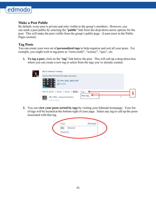 25
Make a Post Public
By default, every post is private and only visible to the group’s members. However, you
can mark a post public by selecting the “public” link from the drop-down arrow options for the
post. This will make the post visible from the group’s public page. (Learn more in the Public
Pages section)
Tag Posts
You can create your own set of personalized tags to help organize and sort all your posts. For
example, you might wish to tag posts as “extra credit”, “science”, “quiz”, etc.
1. To tag a post, click on the “tag” link below the post. This will call up a drop-down box
where you can create a new tag or select from the tags you’ve already created.
2. You can view your posts sorted by tags by visiting your Edmodo homepage. Your list
of tags will be located at the bottom-right of your page. Select any tag to call up the posts
associated with that tag.
1
 