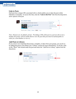 26
Link to Posts
Each post has a unique URL associated with it, which enables you to share the post within
Edmodo or externally. To access this link, click the “Link to this Post” link from the drop-down
arrow options of the post
Note: All posts are, by default, private. Providing a URL of the post to a person who is not a
member the group, will not enable them to view the post (the post must be marked public in
order for a non-member to view it.)
Add Posts to Library
If you want to save important discussions, examples, or ideas from your groups, you can do so
by adding the post to your library (see “Library” section for more information). To do this, click
on the “More” link located under the post and select the “Add Post to Library” option from the
drop down.
 