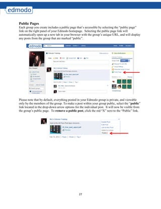 27
Public Pages
Each group you create includes a public page that’s accessible by selecting the “public page”
link on the right panel of your Edmodo homepage. Selecting the public page link will
automatically open up a new tab in your browser with the group’s unique URL, and will display
any posts from the group that are marked “public”.
Please note that by default, everything posted in your Edmodo group is private, and viewable
only by the members of the group. To make a post within your group public, select the “public”
link located in the drop-down arrow options for the individual post. It will now be visible from
the group’s public page. To remove a public post, click the red “X” next to the “Public” link.
 