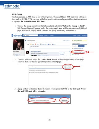 28
RSS Feeds
Teachers can add an RSS feed to any of their groups. This could be an RSS feed from a blog, or
sites such as SUSD, CNN, etc., and will allow you to automatically post video, photos or content
to a group. To subscribe to an RSS feed:
1. Choose the group name from the left panel and select the “Subscribe Group to Feed”
link from right panel (located under the group code). You will be taken to your RSS feed
page, which will display any RSS feeds the group is currently subscribed to.
2. To add a new feed, select the “Add a Feed” button at the top right corner of the page.
You will then see the site appear in your RSS feed page.
3. A pop up box will appear that will prompt you to enter the URL to the RSS feed. Copy
the feed URL and select subscribe.
 
