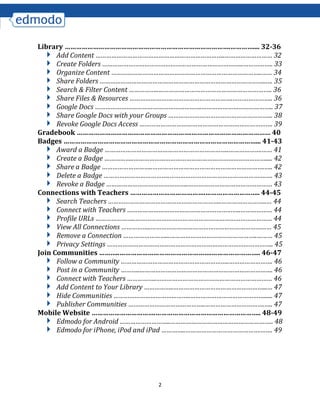 2
Library …………………………………………………………………………….………….... 32-36
Add Content ………………………………………………………………..……………………… 32
Create Folders ……………………………………………………………………...…………….. 33
Organize Content …………………………………………………………………………..…… 34
Share Folders …………………………………………………………………………………..…. 35
Search & Filter Content ……………..……………………………………………………….. 36
Share Files & Resources …………………….…………………………….………………….. 36
Google Docs …………………………………………………….………………………………….. 37
Share Google Docs with your Groups …………………………………………………... 38
Revoke Google Docs Access …………………………………………………………………. 39
Gradebook …………………………………………………….…………………………………… 40
Badges …………………………………………………………………………………………... 41-43
Award a Badge ……………………………………………………………..……………….…… 41
Create a Badge ……………..…………………………………………………………………..... 42
Share a Badge ………………………..……………………………………………………….….. 42
Delete a Badge ………………………………..……………………………………………….…. 43
Revoke a Badge ………………………………………..………………………………………… 43
Connections with Teachers ………………………………….……………………….. 44-45
Search Teachers ………………………………………………………..……………………..… 44
Connect with Teachers ………………………………………………………..……………… 44
Profile URLs …………………..…………………………………………………………………… 44
View All Connections ……………..…………………………………………………………… 45
Remove a Connection ……………………...…………………………………………..……… 45
Privacy Settings ………………………………………………………………………………….. 45
Join Communities ………..………………………………………….…………………….. 46-47
Follow a Community ……………………………………………………..……………………. 46
Post in a Community ………..…………………………………………………………………. 46
Connect with Teachers ……………..………………………………………………………… 46
Add Content to Your Library ……………..……………………………………………...… 47
Hide Communities ……………………………………..……………………………………...... 47
Publisher Communities ……………………………………..…………………………….….. 47
Mobile Website …………………………….……………………………………………….. 48-49
Edmodo for Android ………………………..………………………………………………….. 48
Edmodo for iPhone, iPod and iPad …………..…………………………………….……. 49
 