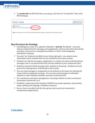 29
4. To unsubscribe the RSS feed from your group, select the red “Unsubscribe” link on the
RSS feed page.
Best Practices for Postings
 Everything you create in or upload to Edmodo is ‘private’ by default – you must
choose recipient lists for messages and assignments, and you must share documents
and other resources by creating library folders to ‘Share’ with designated
individuals or groups.
 You only ‘see’ students enrolled in your classes (groups) – you cannot access
information about students that are not enrolled in one of your classes.
 Students see only the messages, assignments, or content you share with that group –
messages sent to 1st period will not be seen by students in your 2nd period class.
 Students cannot privately message other students in the group. Students can only
post to the whole group or individually to the teacher.
 You can send messages or assignments to all students in all classes by selecting all
classes before sending the message. You can also send messages to individual
students or other Edmodo members you have connected with.
 For consistency and easier management, encourage student account conventions
(usernames, passwords, etc.).
 Establish a requirement that students ALWAYS use proper grammar, punctuation,
usage, spelling, and language. Complete sentences!
 Once a class is enrolled, lock the class group code to prevent unwanted or
unauthorized registrations.
Calendar
 