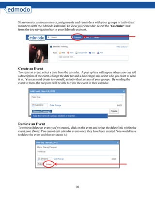 30
Share events, announcements, assignments and reminders with your groups or individual
members with the Edmodo calendar. To view your calendar, select the “Calendar” link
from the top navigation bar in your Edmodo account.
Create an Event
To create an event, select a date from the calendar. A pop up box will appear where you can add
a description of the event, change the date (or add a date range) and select who you want to send
it to. You can send events to yourself, an individual, or any of your groups. By sending the
event to them, the recipient will be able to view the event in their calendar.
Remove an Event
To remove/delete an event you’ve created, click on the event and select the delete link within the
event post. (Note: You cannot edit calendar events once they have been created. You would have
to delete the event and then re-create it.)
 